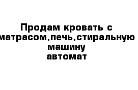 Продам кровать с матрасом,печь,стиральную машину автомат 